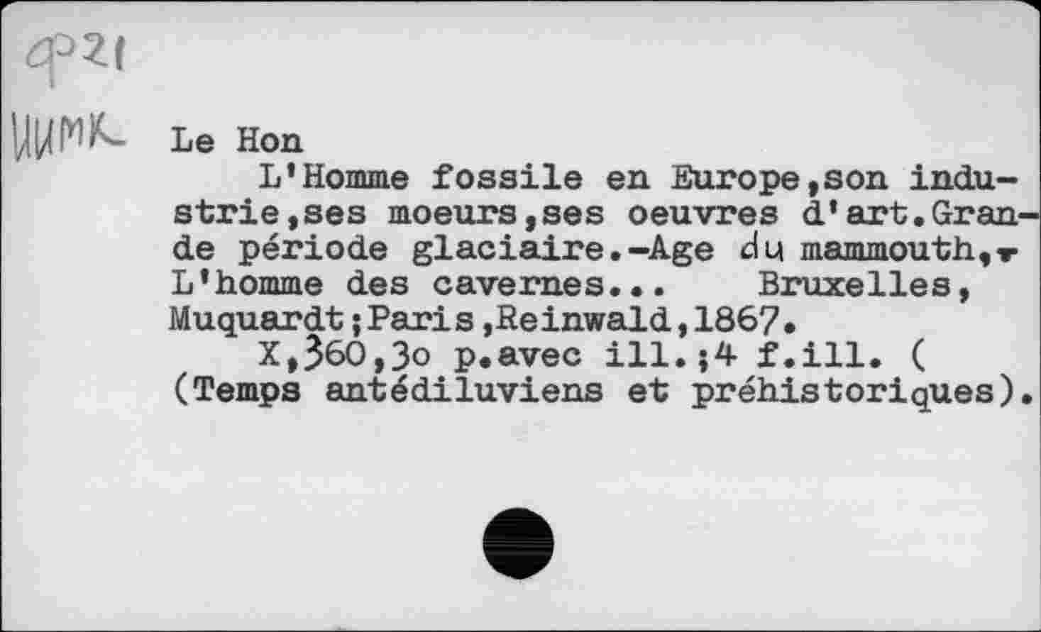 ﻿Le Hon
L’Homme fossile en Europe,son industrie,ses moeurs,ses oeuvres d’art.Gran de période glaciaire.-Age du mammouth,т L’homme des cavernes... Bruxelles, Muquardt;Paris,Reinwald,1867.
X,ЗбО,Зо p.avec ill.>4 f.ill. ( (Temps antédiluviens et préhistoriques)